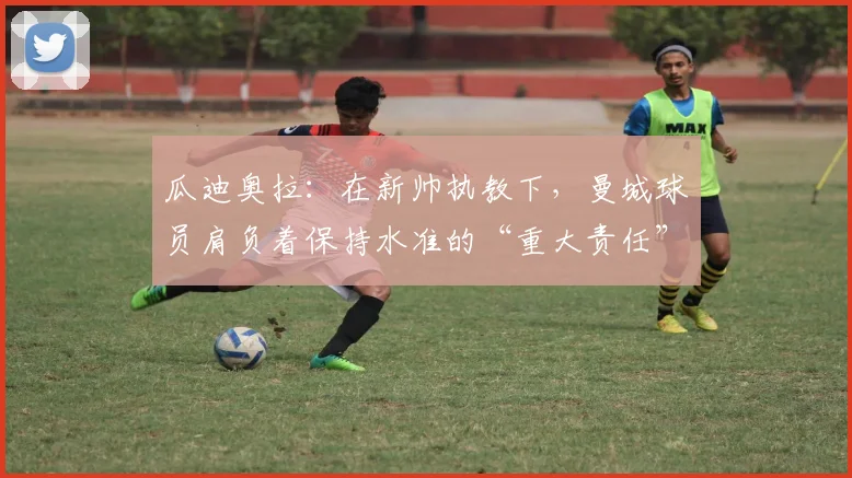 瓜迪奥拉：在新帅执教下，曼城球员肩负着保持水准的“重大责任”