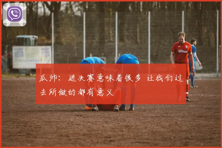 瓜帅：进决赛意味着很多 让我们过去所做的都有意义