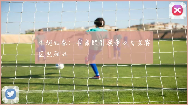 中超乱象：崔康熙引援争议与某赛区包厢丑