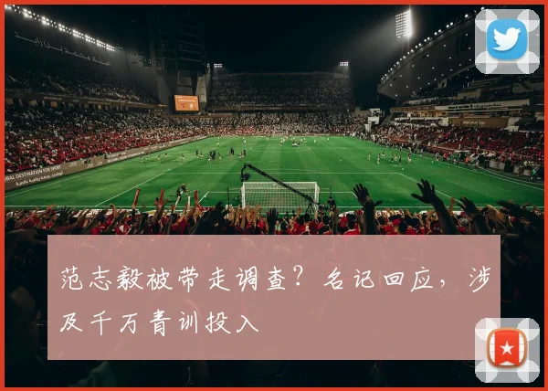 范志毅被带走调查？名记回应，涉及千万青训投入