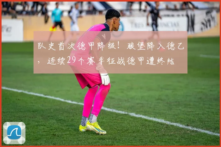 队史首次德甲降级！狼堡降入德乙，连续29个赛季征战德甲遭终结