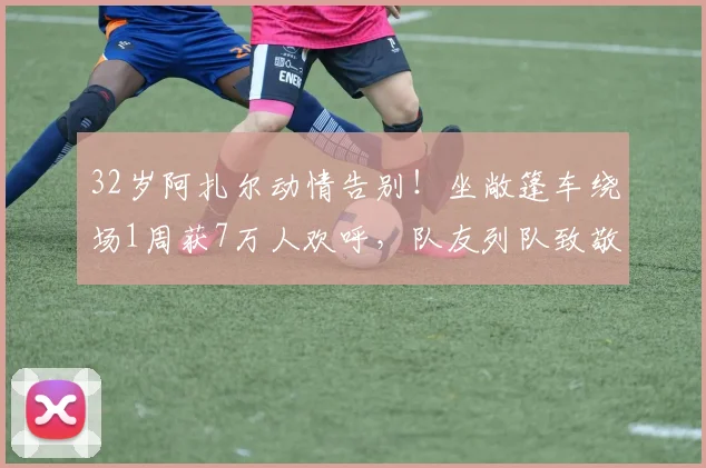 32岁阿扎尔动情告别！坐敞篷车绕场1周获7万人欢呼，队友列队致敬