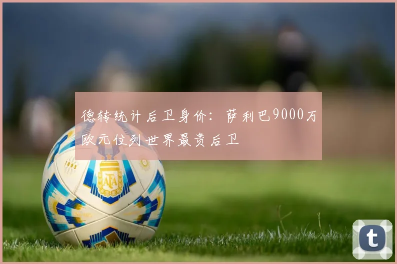 德转统计后卫身价：萨利巴9000万欧元位列世界最贵后卫