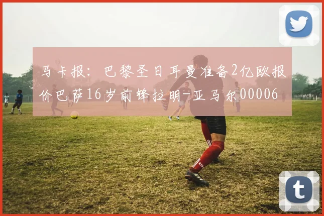 马卡报：巴黎圣日耳曼准备2亿欧报价巴萨16岁前锋拉明-亚马尔0000644