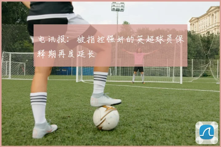 电讯报：被指控强奸的英超球员保释期再度延长