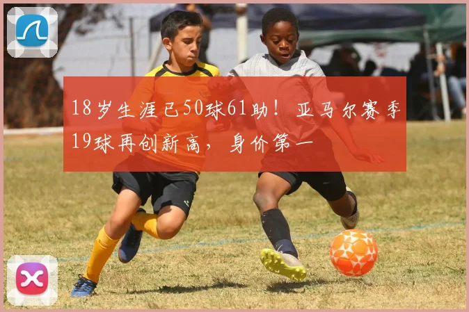 18岁生涯已50球61助！亚马尔赛季19球再创新高，身价第一