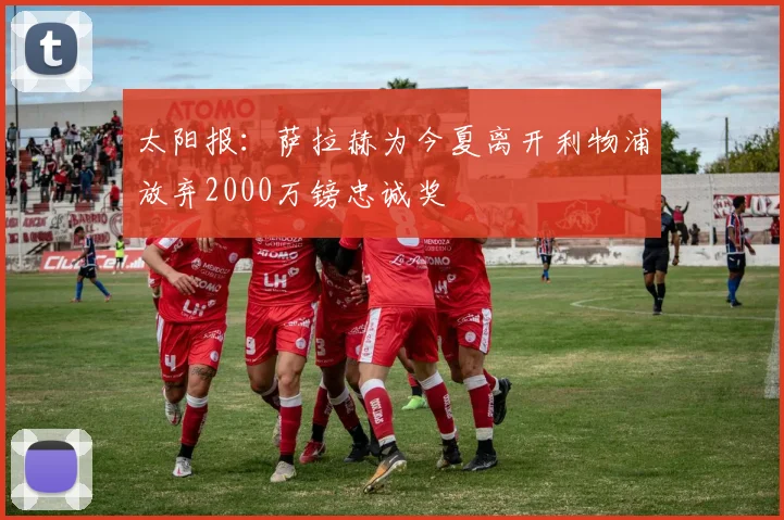 太阳报：萨拉赫为今夏离开利物浦放弃2000万镑忠诚奖